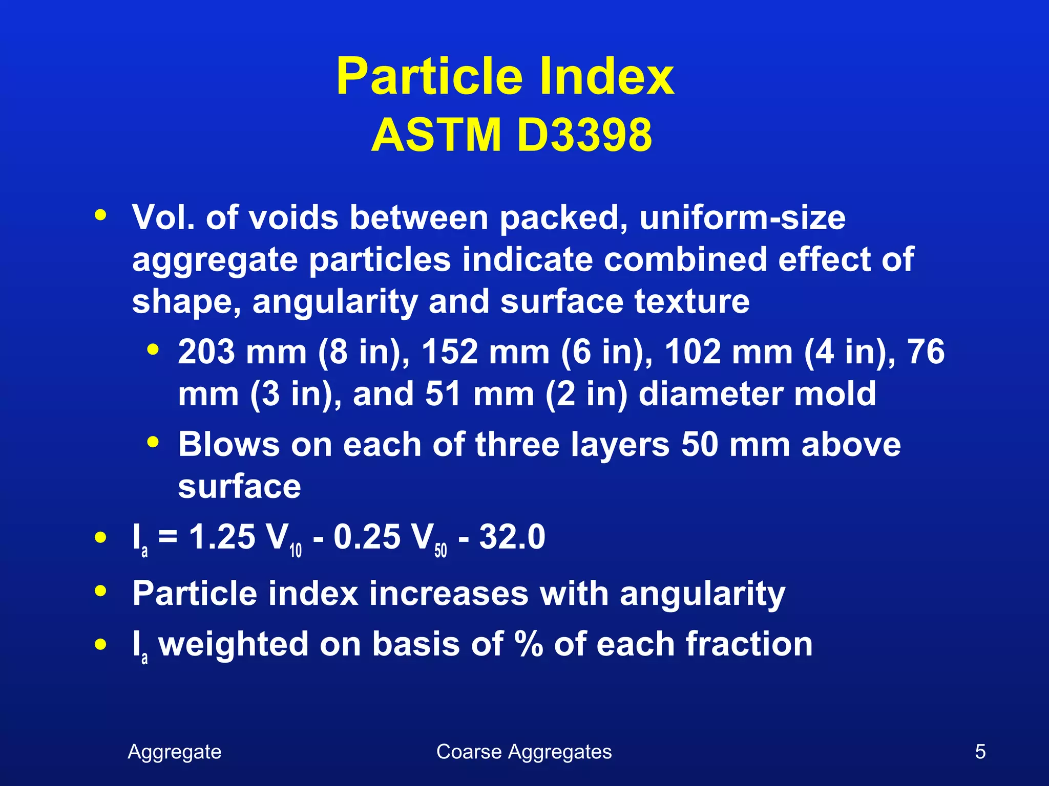 Particle Index
                   ASTM D3398
•   Vol. of voids between packed, uniform-size
    aggregate particles indicate combined effect of
    shape, angularity and surface texture
      • 203 mm (8 in), 152 mm (6 in), 102 mm (4 in), 76
        mm (3 in), and 51 mm (2 in) diameter mold
      • Blows on each of three layers 50 mm above
        surface
•   Ia = 1.25 V10 - 0.25 V50 - 32.0
•   Particle index increases with angularity
•   Ia weighted on basis of % of each fraction

    Aggregate          Coarse Aggregates                  5
 