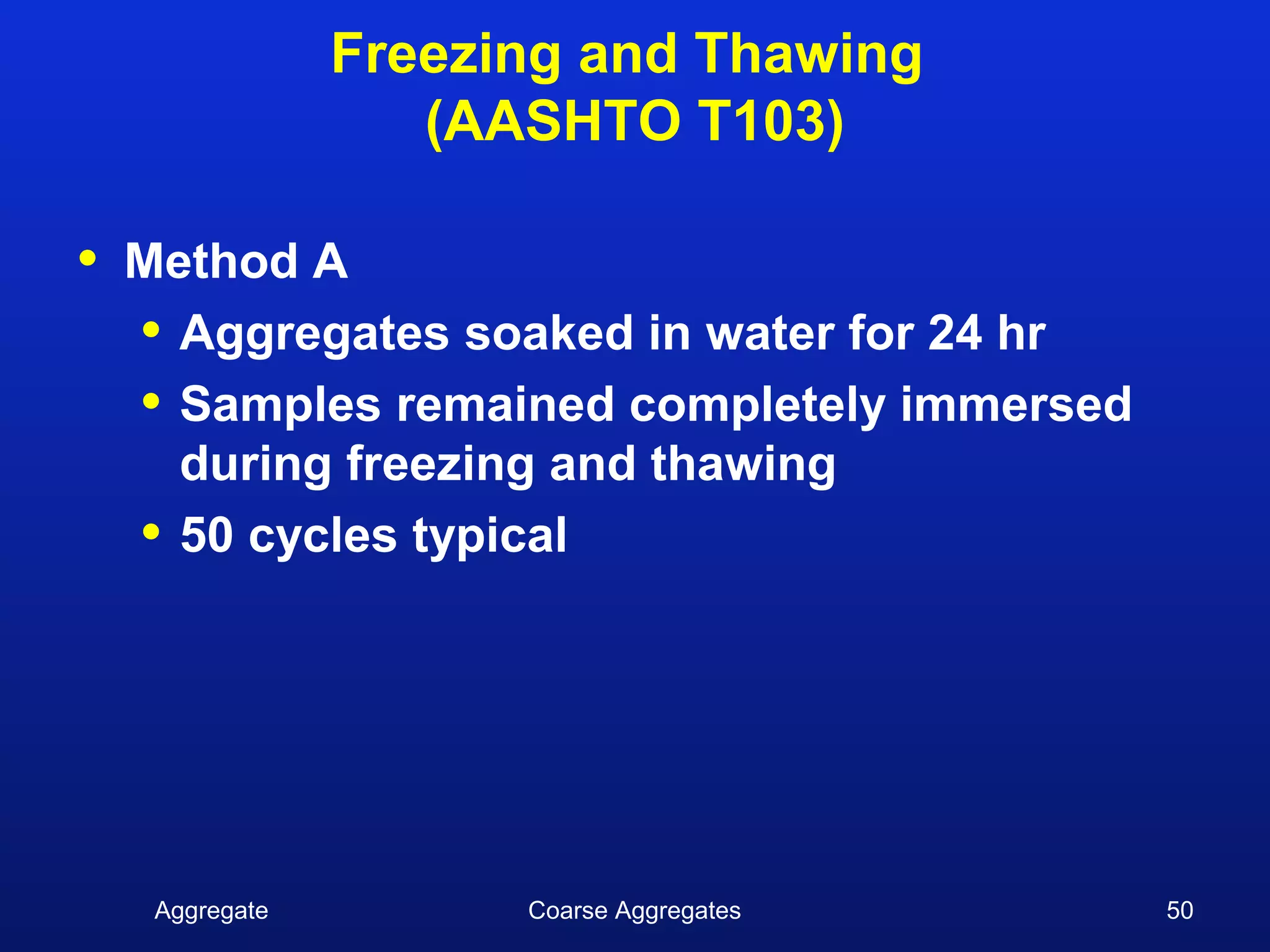 Freezing and Thawing
                    (AASHTO T103)

•   Method A
    • Aggregates soaked in water for 24 hr
    • Samples remained completely immersed
      during freezing and thawing
    • 50 cycles typical




     Aggregate         Coarse Aggregates     50
 