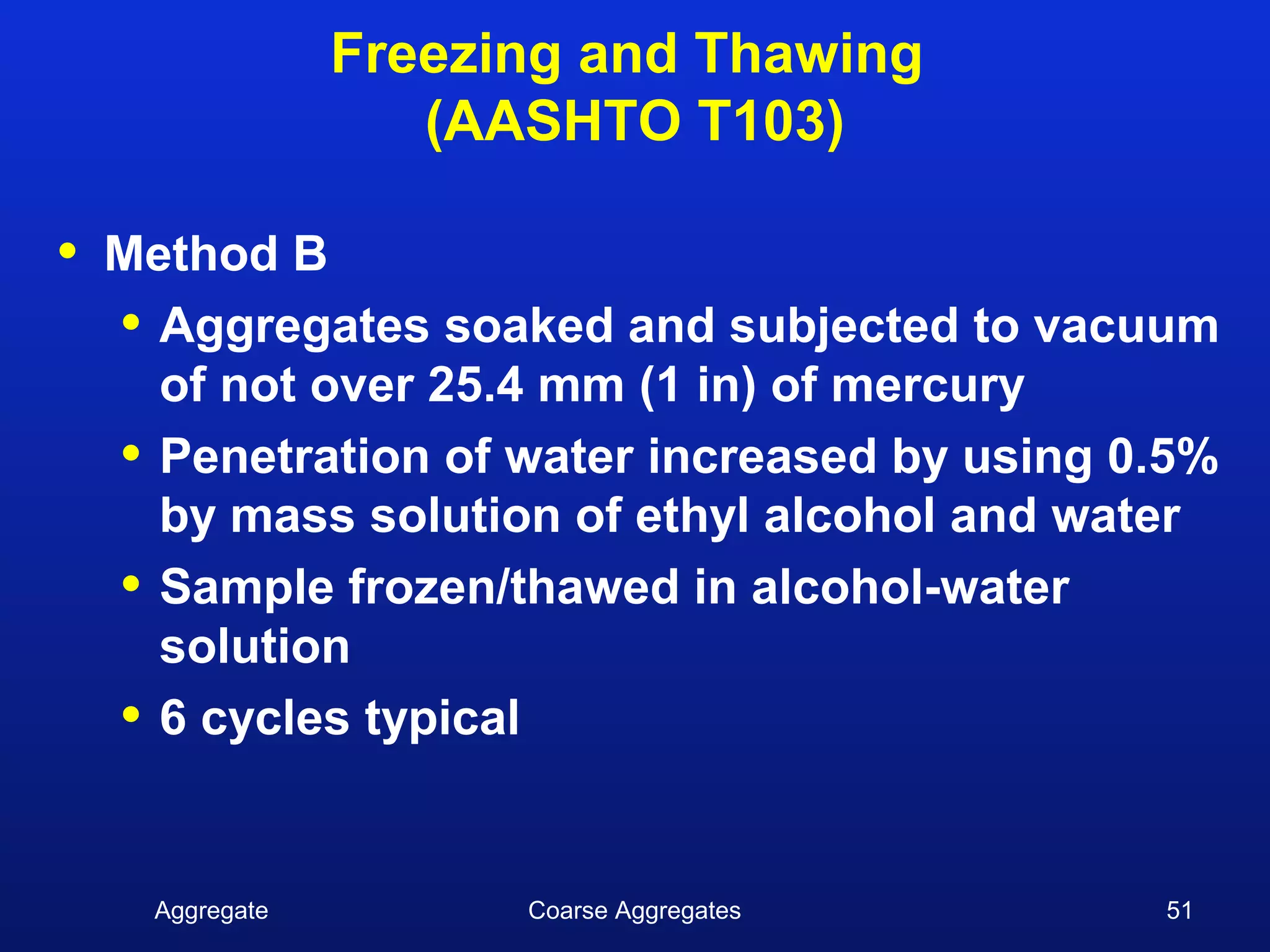 Freezing and Thawing
                     (AASHTO T103)

•   Method B
    • Aggregates soaked and subjected to vacuum
      of not over 25.4 mm (1 in) of mercury
    • Penetration of water increased by using 0.5%
      by mass solution of ethyl alcohol and water
    • Sample frozen/thawed in alcohol-water
      solution
    • 6 cycles typical

      Aggregate         Coarse Aggregates      51
 