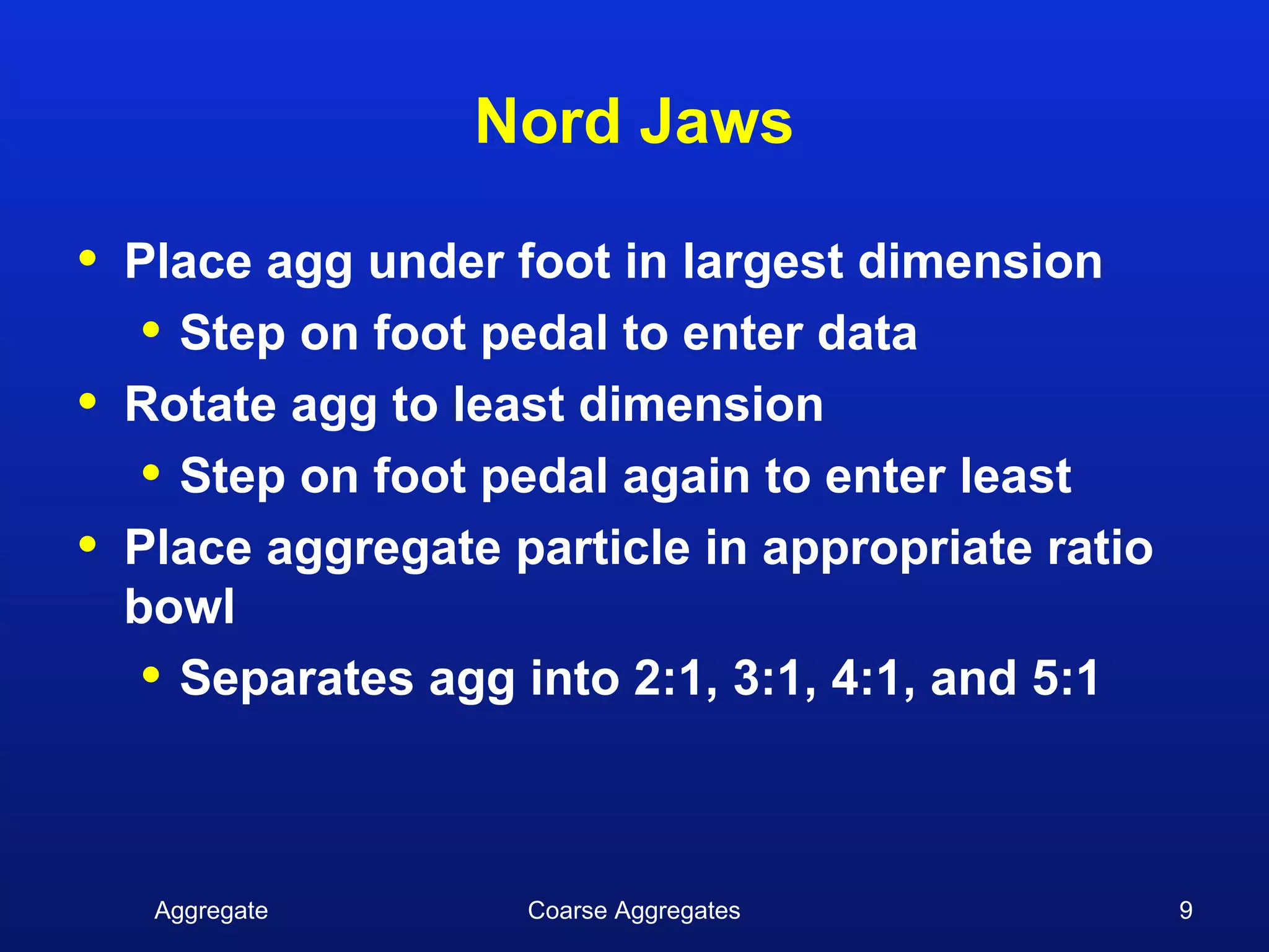 Nord Jaws

•   Place agg under foot in largest dimension
     • Step on foot pedal to enter data
•   Rotate agg to least dimension
     • Step on foot pedal again to enter least
•   Place aggregate particle in appropriate ratio
    bowl
     • Separates agg into 2:1, 3:1, 4:1, and 5:1


     Aggregate       Coarse Aggregates              9
 