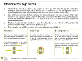 Solid Mechanics – Academic Year 2014/2015 
Prof: Maribel Castilla Heredia @maribelcastilla v.1.0 October 2014 
Internal forces. Sign criteria. 
Internal forces are always defined by couples of forces (or moments) that act on a slice that belongs to a structural member. Thus, the sign can’t be stablished just buy looking at the sense of one of these forces, but at the global effect that those two forces produce on the slice. 
Sign criteria are arbitrary. Before analyzing any structural system we must be aware of the sign criteria we are expected to use. Likewise, if I want to read the results of the analysis of a structural system that someone (other than me) has calculated, I must know first which sign criteria this person has employed. 
The following criteria is the one that we use throughout the course, but it doesn’t have to be the same as the one used in other courses, textbooks, etc. 
This examples are valid for members with horizontal axis (horizontal bars). 
Axial force If both sides of the slice tend to separate one from another, the sign will be positive. If they tend to get closer, the sign will be negative. When axial force is positive we say that the member is subjected to tension. If negative, we say the member is compressed. 
Shear force We will say shear force is positive if the rotation that both forces would produce on the slice is a counterclockwise one and negative if the rotation were a clockwise one. 
Bending moment It will be considered positive if the lower side of the slice tends to lengthen. This implies that the upper side is compressed and the lower side is subjected to tension.. Values in bending moment diagrams will always be drawn beside the tensioned side of the member.  