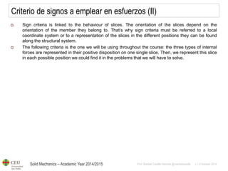 Solid Mechanics – Academic Year 2014/2015 
Prof: Maribel Castilla Heredia @maribelcastilla v.1.0 October 2014 
Criterio de signos a emplear en esfuerzos (II) 
Sign criteria is linked to the behaviour of slices. The orientation of the slices depend on the orientation of the member they belong to. That’s why sign criteria must be referred to a local coordinate system or to a representation of the slices in the different positions they can be found along the structural system. 
The following criteria is the one we will be using throughout the course: the three types of internal forces are represented in their positive disposition on one single slice. Then, we represent this slice in each possible position we could find it in the problems that we will have to solve.  