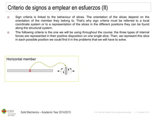 Solid Mechanics – Academic Year 2014/2015 
Prof: Maribel Castilla Heredia @maribelcastilla v.1.0 October 2014 
Horizontal member 
Criterio de signos a emplear en esfuerzos (II) 
Sign criteria is linked to the behaviour of slices. The orientation of the slices depend on the orientation of the member they belong to. That’s why sign criteria must be referred to a local coordinate system or to a representation of the slices in the different positions they can be found along the structural system. 
The following criteria is the one we will be using throughout the course: the three types of internal forces are represented in their positive disposition on one single slice. Then, we represent this slice in each possible position we could find it in the problems that we will have to solve.  