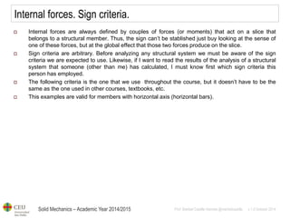 Solid Mechanics – Academic Year 2014/2015 
Prof: Maribel Castilla Heredia @maribelcastilla v.1.0 October 2014 
Internal forces. Sign criteria. 
Internal forces are always defined by couples of forces (or moments) that act on a slice that belongs to a structural member. Thus, the sign can’t be stablished just buy looking at the sense of one of these forces, but at the global effect that those two forces produce on the slice. 
Sign criteria are arbitrary. Before analyzing any structural system we must be aware of the sign criteria we are expected to use. Likewise, if I want to read the results of the analysis of a structural system that someone (other than me) has calculated, I must know first which sign criteria this person has employed. 
The following criteria is the one that we use throughout the course, but it doesn’t have to be the same as the one used in other courses, textbooks, etc. 
This examples are valid for members with horizontal axis (horizontal bars).  