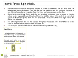 Solid Mechanics – Academic Year 2014/2015 
Prof: Maribel Castilla Heredia @maribelcastilla v.1.0 October 2014 
Internal forces. Sign criteria. 
Internal forces are always defined by couples of forces (or moments) that act on a slice that belongs to a structural member. Thus, the sign can’t be stablished just buy looking at the sense of one of these forces, but at the global effect that those two forces produce on the slice. 
Sign criteria are arbitrary. Before analyzing any structural system we must be aware of the sign criteria we are expected to use. Likewise, if I want to read the results of the analysis of a structural system that someone (other than me) has calculated, I must know first which sign criteria this person has employed. 
The following criteria is the one that we use throughout the course, but it doesn’t have to be the same as the one used in other courses, textbooks, etc. 
This examples are valid for members with horizontal axis (horizontal bars). 
Axial force If both sides of the slice tend to separate one from another, the sign will be positive. If they tend to get closer, the sign will be negative. When axial force is positive we say that the member is subjected to tension. If negative, we say the member is compressed.  