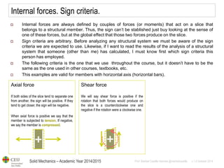 Solid Mechanics – Academic Year 2014/2015 
Prof: Maribel Castilla Heredia @maribelcastilla v.1.0 October 2014 
Internal forces. Sign criteria. 
Internal forces are always defined by couples of forces (or moments) that act on a slice that belongs to a structural member. Thus, the sign can’t be stablished just buy looking at the sense of one of these forces, but at the global effect that those two forces produce on the slice. 
Sign criteria are arbitrary. Before analyzing any structural system we must be aware of the sign criteria we are expected to use. Likewise, if I want to read the results of the analysis of a structural system that someone (other than me) has calculated, I must know first which sign criteria this person has employed. 
The following criteria is the one that we use throughout the course, but it doesn’t have to be the same as the one used in other courses, textbooks, etc. 
This examples are valid for members with horizontal axis (horizontal bars). 
Axial force If both sides of the slice tend to separate one from another, the sign will be positive. If they tend to get closer, the sign will be negative. When axial force is positive we say that the member is subjected to tension. If negative, we say the member is compressed. 
Shear force We will say shear force is positive if the rotation that both forces would produce on the slice is a counterclockwise one and negative if the rotation were a clockwise one.  