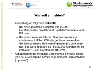 Wer soll anmelden?

•   Anmeldung ab folgender Schwelle
     – Bei einer geplanten Stückzahl von 20.000
        Gerätemodellen pro Jahr und Hersteller/Importeur in der
        EU oder
     – Bei einem voraussichtlichen Stromverbrauch von
        mindestens 1 Million kWh der geplanten/verkauften
        Gerätemodelle pro Hersteller/Importeur pro Jahr in der
        EU (dies wäre gegeben z.B. bei 20.000 Geräten mit 50
        kWh oder 10.000 Geräten mit 100 kWh)
•   Aktualisierung der Meldung: Vorgenannte Schwelle gilt für
    jede neue Modellreihe bereits angemeldeter Gerätemodelle
    („updates“).

                                                                  10
 