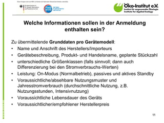 Welche Informationen sollen in der Anmeldung
                   enthalten sein?

Zu übermittelende Grunddaten pro Gerätemodell:
• Name und Anschrift des Herstellers/Importeurs
• Gerätebeschreibung, Produkt- und Handelsname, geplante Stückzahl
• unterschiedliche Größenklassen (falls sinnvoll; dann auch
   Differenzierung bei den Stromverbrauchs-Werten)
• Leistung: On-Modus (Normalbetrieb), passives und aktives Standby
• Voraussichtliche/absehbare Nutzungsmuster und
   Jahresstromverbrauch (durchschnittliche Nutzung, z.B.
   Nutzungsstunden, Intensivnutzung)
• Voraussichtliche Lebensdauer des Geräts
• Voraussichtlicher/empfohlener Herstellerpreis

                                                               11
 
