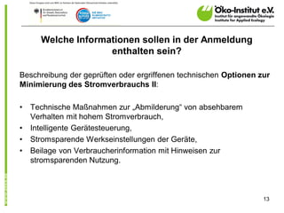 Welche Informationen sollen in der Anmeldung
                    enthalten sein?

Beschreibung der geprüften oder ergriffenen technischen Optionen zur
Minimierung des Stromverbrauchs II:

•   Technische Maßnahmen zur „Abmilderung“ von absehbarem
    Verhalten mit hohem Stromverbrauch,
•   Intelligente Gerätesteuerung,
•   Stromsparende Werkseinstellungen der Geräte,
•   Beilage von Verbraucherinformation mit Hinweisen zur
    stromsparenden Nutzung.



                                                                  13
 