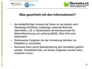 Was geschieht mit den Informationen?


•   Anmeldepflichtige müssen die Daten an die bereits nach
    Ökodesign-Richtlinie zuständige nationale Behörde
    übermitteln, z.B. in Deutschland die Bundesanstalt für
    Materialforschung und -prüfung (BAM). Dies führt eine
    Datenbank.
•   Stufenweise Vorgehen bei der Anmeldung denkbar um
    Meldeflut zu vermeiden.
•   Nachweis kann durch Selbsterklärung des Herstellers geführt
    werden. Handelsformate, auf denen aufgebaut werden kann,
    existieren schon.



                                                                  14
 