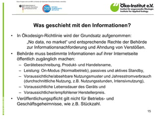 Was geschieht mit den Informationen?
•   In Ökodesign-Richtlinie wird der Grundsatz aufgenommen:
         „No data, no market“ und entsprechende Rechte der Behörde
         zur Informationsnachforderung und Ahndung von Verstößen.
•   Behörde muss bestimmte Informationen auf ihrer Internetseite
    öffentlich zugänglich machen:
     – Gerätebeschreibung, Produkt- und Handelsname,
     – Leistung: On-Modus (Normalbetrieb), passives und aktives Standby,
     – Voraussichtliche/absehbare Nutzungsmuster und Jahresstromverbrauch
       (durchschnittliche Nutzung, z.B. Nutzungsstunden, Intensivnutzung),
     – Voraussichtliche Lebensdauer des Geräts und
     – Voraussichtlicher/empfohlener Herstellerpreis.
•   Veröffentlichungspflicht gilt nicht für Betriebs- und
    Geschäftsgeheimnisse, wie z.B. Stückzahl.
                                                                       15
 
