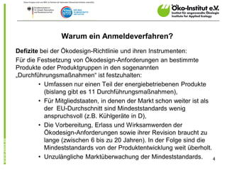 Warum ein Anmeldeverfahren?
Defizite bei der Ökodesign-Richtlinie und ihren Instrumenten:
Für die Festsetzung von Ökodesign-Anforderungen an bestimmte
Produkte oder Produktgruppen in den sogenannten
„Durchführungsmaßnahmen“ ist festzuhalten:
        • Umfassen nur einen Teil der energiebetriebenen Produkte
          (bislang gibt es 11 Durchführungsmaßnahmen),
        • Für Mitgliedstaaten, in denen der Markt schon weiter ist als
          der EU-Durchschnitt sind Mindeststandards wenig
          anspruchsvoll (z.B. Kühlgeräte in D),
        • Die Vorbereitung, Erlass und Wirksamwerden der
          Ökodesign-Anforderungen sowie ihrer Revision braucht zu
          lange (zwischen 6 bis zu 20 Jahren). In der Folge sind die
          Mindeststandards von der Produktentwicklung weit überholt.
        • Unzulängliche Marktüberwachung der Mindeststandards.         4
 