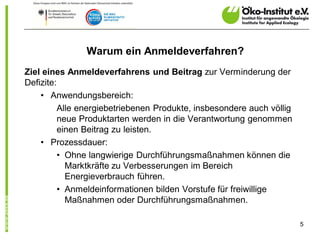 Warum ein Anmeldeverfahren?
Ziel eines Anmeldeverfahrens und Beitrag zur Verminderung der
Defizite:
    • Anwendungsbereich:
          Alle energiebetriebenen Produkte, insbesondere auch völlig
          neue Produktarten werden in die Verantwortung genommen
          einen Beitrag zu leisten.
    • Prozessdauer:
          • Ohne langwierige Durchführungsmaßnahmen können die
            Marktkräfte zu Verbesserungen im Bereich
            Energieverbrauch führen.
          • Anmeldeinformationen bilden Vorstufe für freiwillige
            Maßnahmen oder Durchführungsmaßnahmen.

                                                                       5
 