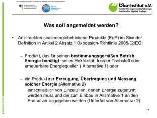 Was soll angemeldet werden?

•   Anzumelden sind energiebetriebene Produkte (EuP) im Sinn der
    Definition in Artikel 2 Absatz 1 Ökodesign-Richtlinie 2005/32/EG:

     – Produkt, das für seinen bestimmungsgemäßen Betrieb
       Energie benötigt, sei es Elektrizität, fossiler Treibstoff oder
       erneuerbare Energiequellen ( Alternative 1) oder

     – ein Produkt zur Erzeugung, Übertragung und Messung
       solcher Energie (Alternative 2)
         einschließlich von Einzelteilen, denen Energie zugeführt
         werden muss und die zum Einbau in Alternative 1 an den
         Endnutzer abgegeben werden (Unterfall von Alternative 2).

                                                                         7
 