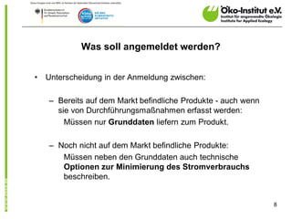 Was soll angemeldet werden?


•   Unterscheidung in der Anmeldung zwischen:

    – Bereits auf dem Markt befindliche Produkte - auch wenn
      sie von Durchführungsmaßnahmen erfasst werden:
        Müssen nur Grunddaten liefern zum Produkt.

    – Noch nicht auf dem Markt befindliche Produkte:
       Müssen neben den Grunddaten auch technische
       Optionen zur Minimierung des Stromverbrauchs
       beschreiben.


                                                               8
 