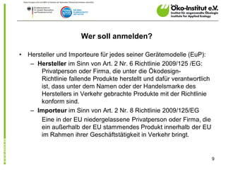 Wer soll anmelden?

•   Hersteller und Importeure für jedes seiner Gerätemodelle (EuP):
     – Hersteller im Sinn von Art. 2 Nr. 6 Richtlinie 2009/125 /EG:
         Privatperson oder Firma, die unter die Ökodesign-
         Richtlinie fallende Produkte herstellt und dafür verantwortlich
         ist, dass unter dem Namen oder der Handelsmarke des
         Herstellers in Verkehr gebrachte Produkte mit der Richtlinie
         konform sind.
     – Importeur im Sinn von Art. 2 Nr. 8 Richtlinie 2009/125/EG
         Eine in der EU niedergelassene Privatperson oder Firma, die
         ein außerhalb der EU stammendes Produkt innerhalb der EU
         im Rahmen ihrer Geschäftstätigkeit in Verkehr bringt.


                                                                           9
 