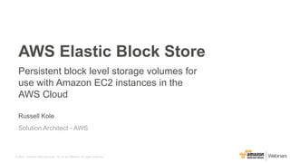© 2015, Amazon Web Services, Inc. or its Affiliates. All rights reserved.
Russell Kole
Solution Architect - AWS
AWS Elastic Block Store
Persistent block level storage volumes for
use with Amazon EC2 instances in the
AWS Cloud
 