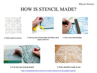 HOW IS STENCIL MADE?
1. Find a pattern you love 2. Line up your stencil design and Mylar sheet
square and even
3. Trace your stencil design.
4. Cut out your traced stencil 5. Your stencil is ready to use
https://salvagedinspirations.com/how-to-make-a-stencil-no-costly-gadgets-required/
 