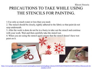 PRECAUTIONS TO TAKE WHILE USING
THE STENCILS FOR PAINTING.
1.Use only as much water or less than you need.
2. The stencil should be closely, tightly adhered to the fabric so that paint do not
seep underneath.
3. After the work is done do not be in a hurry to take out the stencil and continue
with your work. Wait and then carefully take the stencil out.
4. When you are using the stencil again ensure that the stencil doesn’t have wet
paint on it.
https://www.google.com/search?q=stencil+printing&oq=stencil+printing&aqs=chrome.0.69i59l3j0i395l4j0i20i263i395.4602j1j15&sourceid=chr
ome&ie=UTF-8
 