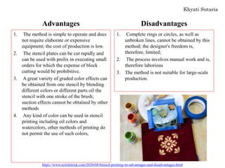 Advantages
1. The method is simple to operate and does
not require elaborate or expensive
equipment; the cost of production is low.
2. The stencil plates can be cut rapidly and
can be used with prolix in executing small
orders for which the expense of block
cutting would be prohibitive.
3. A great variety of graded color effects can
be obtained from one stencil by blending
different colors or different parts oil the
stencil with one stroke of the brush;
suction effects cannot be obtained by other
methods
4. Any kind of color can be used in stencil
printing including oil colors and
watercolors, other methods of printing do
not permit the use of such colors,
Disadvantages
1. Complete rings or circles, as well as
unbroken lines, cannot be obtained by this
method; the designer's freedom is,
therefore, limited;
2. The process involves manual work and is,
therefore laborious
3. The method is not suitable for large-scale
production.
https://www.textiletrick.com/2020/08/Stencil-printing-its-advantages-and-disadvantages.html
 