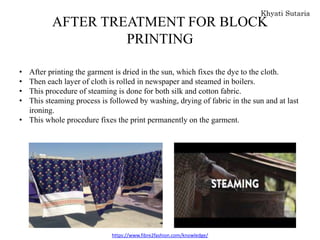 AFTER TREATMENT FOR BLOCK
PRINTING
• After printing the garment is dried in the sun, which fixes the dye to the cloth.
• Then each layer of cloth is rolled in newspaper and steamed in boilers.
• This procedure of steaming is done for both silk and cotton fabric.
• This steaming process is followed by washing, drying of fabric in the sun and at last
ironing.
• This whole procedure fixes the print permanently on the garment.
https://www.fibre2fashion.com/knowledge/
 