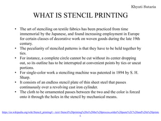 WHAT IS STENCIL PRINTING
• The art of stenciling on textile fabrics has been practiced from time
immemorial by the Japanese, and found increasing employment in Europe
for certain classes of decorative work on woven goods during the late 19th
century.
• The peculiarity of stenciled patterns is that they have to be held together by
ties.
• For instance, a complete circle cannot be cut without its center dropping
out, so its outline has to be interrupted at convenient points by ties or uncut
portions.
• For single-color work a stenciling machine was patented in 1894 by S. H.
Sharp.
• It consists of an endless stencil plate of thin sheet steel that passes
continuously over a revolving cast iron cylinder.
• The cloth to be ornamented passes between the two and the color is forced
onto it through the holes in the stencil by mechanical means.
https://en.wikipedia.org/wiki/Stencil_printing#:~:text=Stencil%20printing%20is%20the%20process,solder%20paste%2C%20and%20a%20printe
r.
 