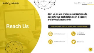 w w w . b l o c k a r m o u r. c o m
10
Join us as we enable organizations to
adopt Cloud technologies in a secure
and compliant manner
Drop us a line or reach us via any of the channels below:
Reach Us
+65 96536243
+91 9820386446
@blockarmour
info@blockarmour.com
www.blockarmour.com
 