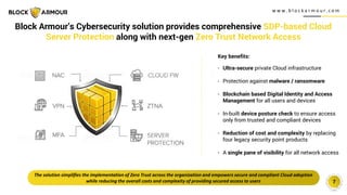 w w w . b l o c k a r m o u r. c o m
7
Block Armour’s Cybersecurity solution provides comprehensive SDP-based Cloud
Server Protection along with next-gen Zero Trust Network Access
Key benefits:
- Ultra-secure private Cloud infrastructure
- Protection against malware / ransomware
- Blockchain based Digital Identity and Access
Management for all users and devices
- In-built device posture check to ensure access
only from trusted and compliant devices
- Reduction of cost and complexity by replacing
four legacy security point products
- A single pane of visibility for all network access
The solution simplifies the implementation of Zero Trust across the organization and empowers secure and compliant Cloud adoption
while reducing the overall costs and complexity of providing secured access to users
 