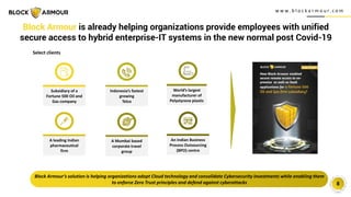w w w . b l o c k a r m o u r. c o m
8
Block Armour is already helping organizations provide employees with unified
secure access to hybrid enterprise-IT systems in the new normal post Covid-19
Block Armour’s solution is helping organizations adopt Cloud technology and consolidate Cybersecurity investments while enabling them
to enforce Zero Trust principles and defend against cyberattacks
Select clients
Subsidiary of a
Fortune 500 Oil and
Gas company
Indonesia’s fastest
growing
Telco
A Mumbai based
corporate travel
group
World’s largest
manufacturer of
Polystyrene plastic
A leading Indian
pharmaceutical
firm
An Indian Business
Process Outsourcing
(BPO) centre
 