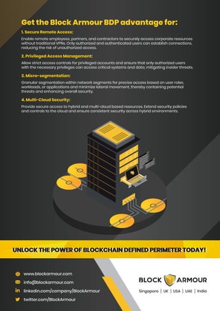 Get the Block Armour BDP advantage for:
1. Secure Remote Access:
Enable remote employees, partners, and contractors to securely access corporate resources
without traditional VPNs. Only authorized and authenticated users can establish connections,
reducing the risk of unauthorized access.
2. Privileged Access Management:
Allow strict access controls for privileged accounts and ensure that only authorized users
with the necessary privileges can access critical systems and data, mitigating insider threats.
3. Micro-segmentation:
Granular segmentation within network segments for precise access based on user roles,
workloads, or applications and minimize lateral movement, thereby containing potential
threats and enhancing overall security.
4. Multi-Cloud Security:
Provide secure access to hybrid and multi-cloud based resources. Extend security policies
and controls to the cloud and ensure consistent security across hybrid environments.
www.blockarmour.com
info@blockarmour.com
linkedin.com/company/BlockArmour
twitter.com/BlockArmour
Singapore UK USA India
UAE
UNLOCK THE POWER OF BLOCKCHAIN DEFINED PERIMETER TODAY!
UNLOCK THE POWER OF BLOCKCHAIN DEFINED PERIMETER TODAY!
UNLOCK THE POWER OF BLOCKCHAIN DEFINED PERIMETER TODAY!
UNLOCK THE POWER OF BLOCKCHAIN DEFINED PERIMETER TODAY!
 