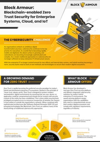 Block Armour:
Blockchain-enabled Zero
Trust Security for Enterprise
systems, Cloud, and IoT
Block Armour:
Blockchain-enabled Zero
Trust Security for Enterprise
Systems, Cloud, and IoT
As organizations embark on ambitious digital
transformation journeys, cybersecurity continues to be top
priority for executives. In a world that is becoming rapidly
mobile and digitized, the attack surface is growing, and
cyberattacks are becoming increasingly sophisticated and
complex. As a result, traditional approaches to cybersecurity are
no longer suﬃcient to keep enterprise-IT infrastructure secure.
With the enterprise IT no longer centred around its own oﬃces and internal data centres, and hybrid working becoming a
norm, security teams need to look at new methods and technologies to secure their modern digital ecosystems.
A GROWING DEMAND
FOR ZERO TRUST
WHAT BLOCK
ARMOUR OFFERS
Zero Trust is rapidly becoming the preferred security paradigm for today’s
hybrid and distributed enterprise-IT ecosystems. Rooted in the principle of
“never trust, always verify,” Zero Trust is designed to protect modern
'perimeterless' digital environments by assuming that any user, device, or
application could be compromised and should not be trusted until security
context of the entity has been established. This is done while ensuring least
privileged encrypted access to resources irrespective of whether the request
is from within or outside the organization's network. When combined with
sophisticated architectures like Software-Deﬁned Perimeter (SDP 2.0) and
emerging technologies like Blockchain, Zero Trust can address many of the
shortcomings of traditional cybersecurity approaches.
Block Armour has developed a
next-gen Zero Trust security platform
and delivers integrated cybersecurity
solutions for today’s hybrid
enterprise-IT environments. The
award-winning platform equips
organizations with the capabilities
they need to comprehensively secure
their modern digital ecosystems and
comply with regulatory requirements,
regardless of industry.
The Block
Armour suite
of solutions
Uniﬁed Secure Access
Anywhere to anywhere secure
access via a Cybersecurity Mesh
Multi-Cloud Security
Zero Trust security for hybrid,
multi-Cloud environments
IoT Security
End-to-end security for connected
devices and loT networks
Attack Prevention &
Monitoring
Reduction of the attack surface and
centralized access monitoring
THE CYBERSECURITY CHALLENGE
THE CYBERSECURITY CHALLENGE
 