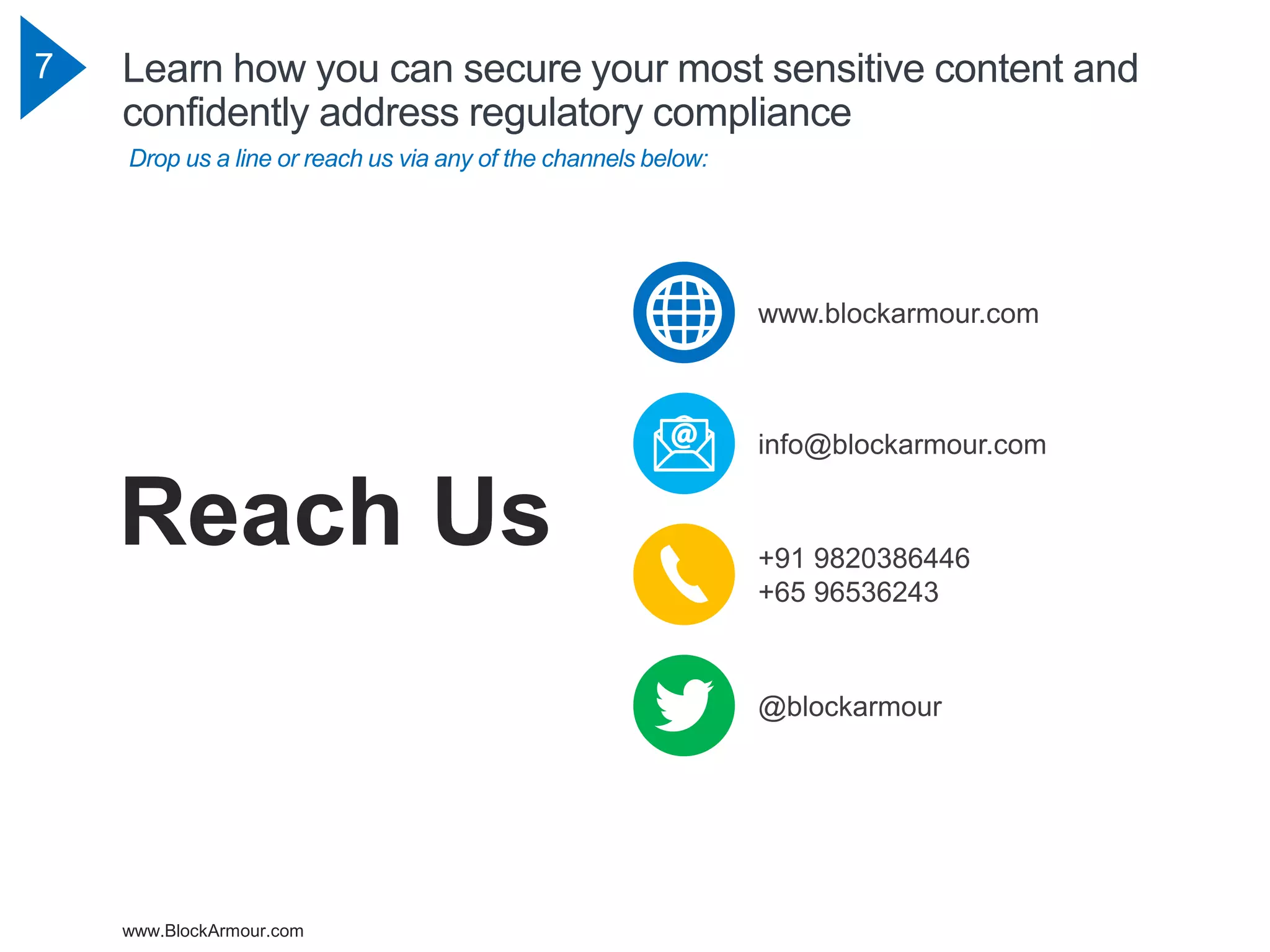 www.BlockArmour.com
7 Learn how you can secure your most sensitive content and
confidently address regulatory compliance
Drop us a line or reach us via any of the channels below:
+91 9820386446
+65 96536243
@blockarmour
info@blockarmour.com
www.blockarmour.com
Reach Us
 