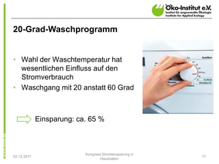 20-Grad-Waschprogramm


• Wahl der Waschtemperatur hat
  wesentlichen Einfluss auf den
  Stromverbrauch
• Waschgang mit 20 anstatt 60 Grad



             Einsparung: ca. 65 %



                           Kongress Stromeinsparung in
02.12.2011                                               11
                                   Haushalten
 