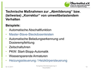 Technische Maßnahmen zur „Abmilderung“ bzw.
(teilweise) „Korrektur“ von umweltbelastendem
Verhalten
Beispiele:
• Automatische Abschaltfunktion
• Master-Slave-Steckdosenleisten
• Automatische Beladungserkennung und
  Dosierempfehlung
• Zeitschaltuhren
• PKW: Start-Stopp-Automatik
• Wassersparende Armaturen
• Heizungssteuerung / Heizkörpersteuerung
                    Kongress Stromeinsparung in
02.12.2011                                        12
                            Haushalten
 