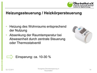 Heizungssteuerung / Heizkörpersteuerung


• Heizung des Wohnraums entsprechend
  der Nutzung
• Absenkung der Raumtemperatur bei
  Abwesenheit durch zentrale Steuerung
  oder Thermostatventil



             Einsparung: ca. 10-30 %


                           Kongress Stromeinsparung in
02.12.2011                                               14
                                   Haushalten
 