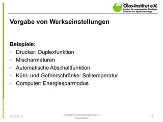 Vorgabe von Werkseinstellungen


Beispiele:
• Drucker: Duplexfunktion
• Mischarmaturen
• Automatische Abschaltfunktion
• Kühl- und Gefrierschränke: Solltemperatur
• Computer: Energiesparmodus




                     Kongress Stromeinsparung in
02.12.2011                                         15
                             Haushalten
 