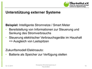 Unterstützung externer Systeme


Beispiel: Intelligente Stromnetze / Smart Meter
• Bereitstellung von Informationen zur Steuerung und
  Senkung des Stromverbrauchs
• Steuerung elektrischer Verbrauchsgeräte im Haushalt
  => Ausgleich von Lastspitzen

Zukunftsmodell Elektroauto:
• Batterie als Speicher zur Verfügung stellen


                      Kongress Stromeinsparung in
02.12.2011                                              16
                              Haushalten
 