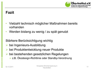 Fazit

• Vielzahl technisch möglicher Maßnahmen bereits
  vorhanden
• Werden bislang zu wenig / zu spät genutzt

Stärkere Berücksichtigung wichtig
Ø bei Ingenieurs-Ausbildung
Ø bei Produktentwicklung neuer Produkte
Ø bei bestehenden gesetzlichen Regelungen
    Ø z.B. Ökodesign-Richtlinie oder Standby-Verordnung

                          Kongress Stromeinsparung in
02.12.2011                                                17
                                  Haushalten
 
