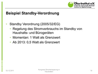 Beispiel Standby-Verordnung

• Standby Verordnung (2005/32/EG)
  • Regelung des Stromverbrauchs im Standby von
    Haushalts- und Bürogeräten
  • Momentan: 1 Watt als Grenzwert
  • Ab 2013: 0,5 Watt als Grenzwert




                   Kongress Stromeinsparung in
02.12.2011                                        18
                           Haushalten
 