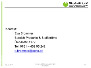 Kontakt:
      Eva Brommer
      Bereich Produkte & Stoffströme
      Öko-Institut e.V.
      Tel: 0761 – 452 95 242
      e.brommer@oeko.de



                    Kongress Stromeinsparung in
02.12.2011                                        19
                            Haushalten
 
