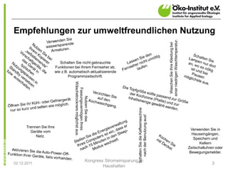 Empfehlungen zur umweltfreundlichen Nutzung




                                                                                                                      einer niedrigen Waschtemperatur.
                                                                                                                        Waschen Sie Ihre Kleidung bei
                            Schalten Sie nicht gebrauchte
                         Funktionen bei Ihrem Fernseher ab,
                         wie z.B. automatisch aktualisierende
                                 Programmzeitschrift.
                                    Wäschetrockners möglichst aus.
                                      Fassungsvermögen Ihres
                                           Nutzen Sie das




                                                                                    Schalten Sie die Kaffeemaschine
                                                                                       nach der Benutzung aus!
      Trennen Sie Ihre
                                                                                                                                                          Verwenden Sie in
        Geräte vom
                                                                                                                                                           Hauseingängen,
           Netz.
                                                                                                                                                            Speichern und
                                                                                                                                                               Kellern
                                                                                                                                                         Zeitschaltuhren oder
                                                                                                                                                         Bewegungsmelder.

                                                           Kongress Stromeinsparung in
02.12.2011                                                                                                                                                            3
                                                                   Haushalten
 