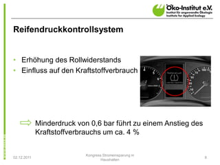 Reifendruckkontrollsystem


• Erhöhung des Rollwiderstands
• Einfluss auf den Kraftstoffverbrauch




             Minderdruck von 0,6 bar führt zu einem Anstieg des
             Kraftstoffverbrauchs um ca. 4 %

                            Kongress Stromeinsparung in
02.12.2011                                                        8
                                    Haushalten
 