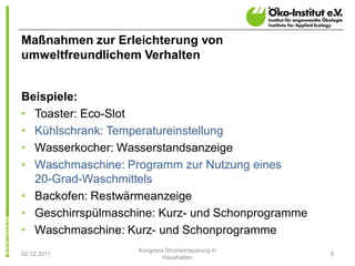 Maßnahmen zur Erleichterung von
umweltfreundlichem Verhalten


Beispiele:
• Toaster: Eco-Slot
• Kühlschrank: Temperatureinstellung
• Wasserkocher: Wasserstandsanzeige
• Waschmaschine: Programm zur Nutzung eines
  20-Grad-Waschmittels
• Backofen: Restwärmeanzeige
• Geschirrspülmaschine: Kurz- und Schonprogramme
• Waschmaschine: Kurz- und Schonprogramme
                   Kongress Stromeinsparung in
02.12.2011                                         9
                           Haushalten
 