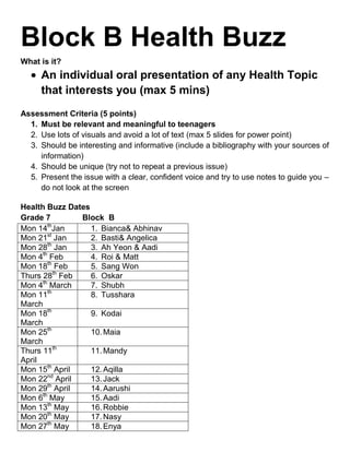Block B Health Buzz
What is it?
     An individual oral presentation of any Health Topic
     that interests you (max 5 mins)
Assessment Criteria (5 points)
  1. Must be relevant and meaningful to teenagers
  2. Use lots of visuals and avoid a lot of text (max 5 slides for power point)
  3. Should be interesting and informative (include a bibliography with your sources of
     information)
  4. Should be unique (try not to repeat a previous issue)
  5. Present the issue with a clear, confident voice and try to use notes to guide you –
     do not look at the screen

Health Buzz Dates
Grade 7        Block B
         th
Mon 14 Jan        1. Bianca& Abhinav
         st
Mon 21 Jan        2. Basti& Angelica
         th
Mon 28 Jan        3. Ah Yeon & Aadi
      th
Mon 4 Feb         4. Roi & Matt
         th
Mon 18 Feb        5. Sang Won
            th
Thurs 28 Feb      6. Oskar
      th
Mon 4 March       7. Shubh
         th
Mon 11            8. Tusshara
March
Mon 18th          9. Kodai
March
Mon 25th          10. Maia
March
Thurs 11th        11. Mandy
April
Mon 15th April    12. Aqilla
         nd
Mon 22 April      13. Jack
         th
Mon 29 April      14. Aarushi
      th
Mon 6 May         15. Aadi
         th
Mon 13 May        16. Robbie
         th
Mon 20 May        17. Nasy
         th
Mon 27 May        18. Enya
 