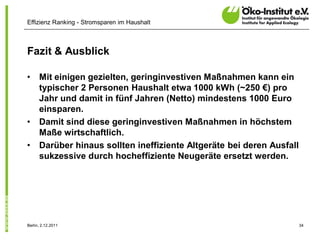 Effizienz Ranking - Stromsparen im Haushalt



Fazit & Ausblick

•     Mit einigen gezielten, geringinvestiven Maßnahmen kann ein
      typischer 2 Personen Haushalt etwa 1000 kWh (~250 €) pro
      Jahr und damit in fünf Jahren (Netto) mindestens 1000 Euro
      einsparen.
•     Damit sind diese geringinvestiven Maßnahmen in höchstem
      Maße wirtschaftlich.
•     Darüber hinaus sollten ineffiziente Altgeräte bei deren Ausfall
      sukzessive durch hocheffiziente Neugeräte ersetzt werden.




Berlin, 2.12.2011                                                       34
 