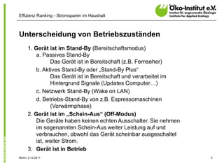Effizienz Ranking - Stromsparen im Haushalt



Unterscheidung von Betriebszuständen
      1. Gerät ist im Stand-By (Bereitschaftsmodus)
          a. Passives Stand-By
                Das Gerät ist in Bereitschaft (z.B. Fernseher)
          b. Aktives Stand-By oder „Stand-By Plus“
                Das Gerät ist in Bereitschaft und verarbeitet im
                Hintergrund Signale (Updates Computer…)
          c. Netzwerk Stand-By (Wake on LAN)
          d. Betriebs-Stand-By von z.B. Espressomaschinen
                (Vorwärmphase)
      2. Gerät ist im „Schein-Aus“ (Off-Modus)
          Die Geräte haben keinen echten Ausschalter. Sie nehmen
          im sogenannten Schein-Aus weiter Leistung auf und
          verbrauchen, obwohl das Gerät scheinbar ausgeschaltet
          ist, weiter Strom.
      3. Gerät ist in Betrieb
Berlin, 2.12.2011                                                  5
 