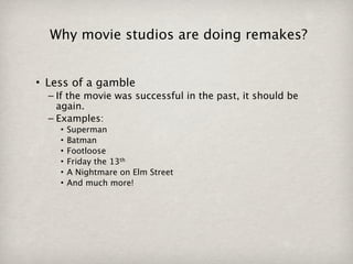 Why movie studios are doing remakes?


• Less of a gamble
  – If the movie was successful in the past, it should be
    again.
  – Examples:
    •   Superman
    •   Batman
    •   Footloose
    •   Friday the 13th
    •   A Nightmare on Elm Street
    •   And much more!
 