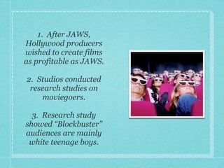 1. After JAWS,
Hollywood producers
wished to create films
as profitable as JAWS.

2. Studios conducted
 research studies on
    moviegoers.

  3. Research study
showed “Blockbuster”
audiences are mainly
 white teenage boys.
 