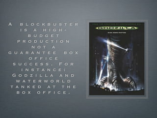 A    b l o c k b u s t e r
     i s a h i g h -
         b u d g e t
    p r o d u c t i o n
          n o t a
g u a r a n t e e b o x
         o f f i c e
  s u c c e s s . F o r
      i n s t a n c e :
  G o d z i l l a a n d
   w a t e rw o r l d
 t a n k e d a t t h e
   b o x o f f i c e .
 
