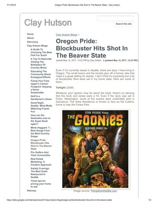 7/11/2018 Oregon Pride: Blockbuster Hits Shot In The Beaver State - Clay Hutson
https://sites.google.com/site/clayhutson01/clay-hutson-blogs/oregon-pride-blockbuster-hits-shot-in-the-beaver-state 1/2
Clay Hutson
Home
About
Advocacy
Clay Hutson Blogs
A Guide To
Choosing The Best
Fish For Sushi
A Trip To Nashville:
Visiting The
Birthplace Of
Country Music
Educating The
Community About
Ecological Efforts
Fixing Your Fixer
Upper’s Carbon
Footprint: Keeping
a Home
Sustainable
Golf Is a
Gentleman’s Game
Good Night,
Seattle: What Made
Watching Frasier
Fun
How can the
Seahawks soar to
the Super Bowl
again?
Merle Haggard: T…
Best Songs From
the Best Country
Singer
Oregon Pride:
Blockbuster Hits
Shot In The Beaver
State
Pro Golfers And
Their Universities
Real Estate
Marketing: A
Creative Approach
Satisfy Cravings:
The Best Sushi
Restaurant In
Seattle
Three tips for
pricing your home
to sell
Sitemap
Clay Hutson Blogs >
Oregon Pride:
Blockbuster Hits Shot In
The Beaver State
posted May 12, 2017, 12:22 PM by Clay Hutson [ updated May 12, 2017, 12:23 PM ]
Even if I’m currently based in Seattle, there are days I miss living in
Oregon. The small towns and the forests give off a homey vibe that
make it a great setting for stories. I don’t think it’s surprising but a lot
of blockbuster films were set in my home state. Here are some of
them:
Twilight (2008)
Whatever your opinion may be about the book, there’s no denying
that the book and series were a hit. Even if the story was set in
Forks, Washington, some of the scenes were undeniably shot in
Damascus. The Hoke Residence or known to fans as the Cullens’
home is near the Forest Park.
Image source: Thingsfromthe90s.com
Search this site
 